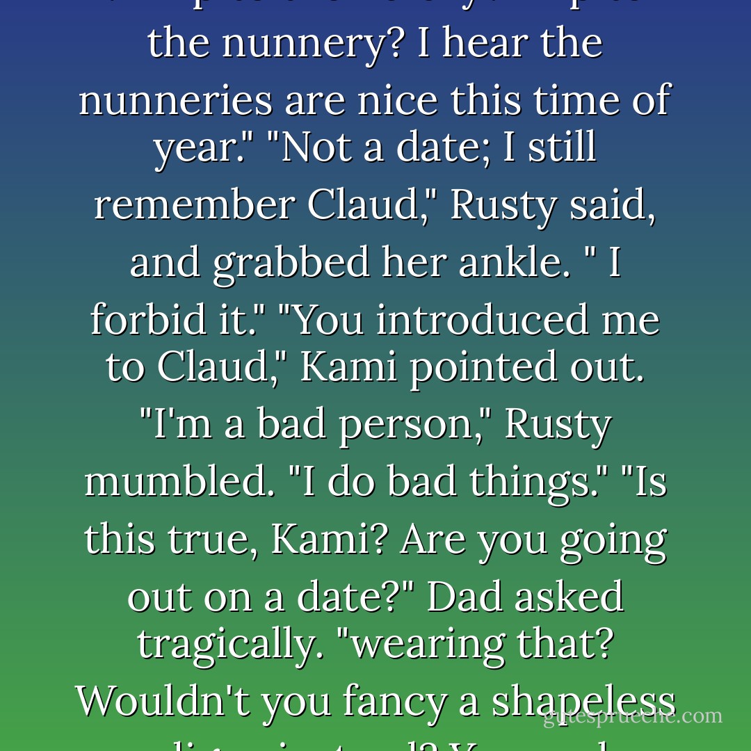 Why are you putting on lip gloss, my daughter?" Dad asked ." Trip to the library? Trip to the nunnery? I hear the nunneries are nice this time of year." "Not a date; I still remember Claud," Rusty said, and grabbed her ankle. " I forbid it." "You introduced me to Claud," Kami pointed out. "I'm a bad person," Rusty mumbled. "I do bad things." "Is this true, Kami? Are you going out on a date?" Dad asked tragically. "wearing that? Wouldn't you fancy a shapeless cardigan instead? You rock a shapeless cardigan honey. - Sarah Rees Brennan