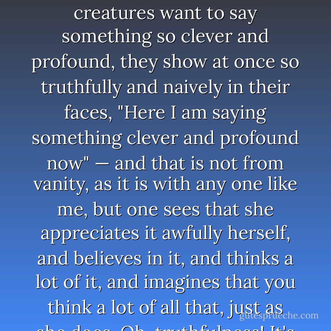 Oh, I remember, I remember all those moments! And I want to add, too, that when such young creatures, such sweet young creatures want to say something so clever and profound, they show at once so truthfully and naively in their faces, "Here I am saying something clever and profound now" — and that is not from vanity, as it is with any one like me, but one sees that she appreciates it awfully herself, and believes in it, and thinks a lot of it, and imagines that you think a lot of all that, just as she does. Oh, truthfulness! It's by that they conquer us. How exquisite it was in her! - Fyodor Dostoevsky
