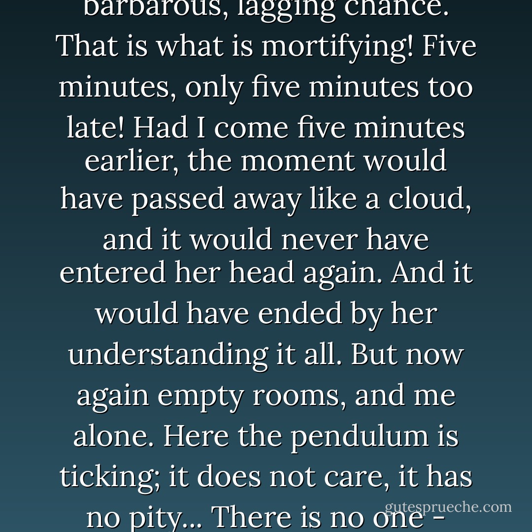 What is most mortifying of all is that it is chance - simply a barbarous, lagging chance. That is what is mortifying! Five minutes, only five minutes too late! Had I come five minutes earlier, the moment would have passed away like a cloud, and it would never have entered her head again. And it would have ended by her understanding it all. But now again empty rooms, and me alone. Here the pendulum is ticking; it does not care, it has no pity... There is no one - that's the misery of it! - Fyodor Dostoevsky