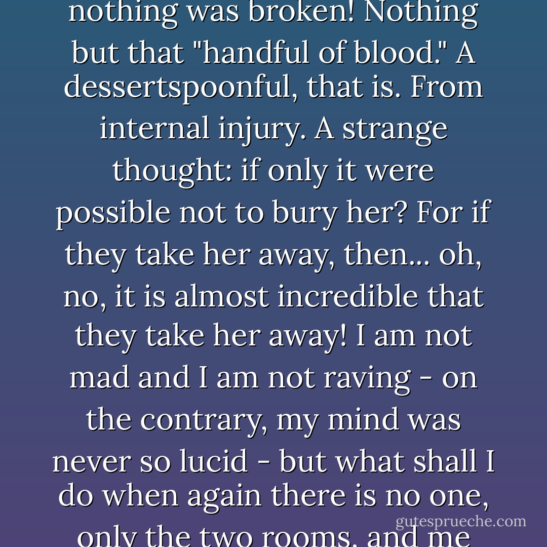 How thin she is in her coffin, how sharp her nose has grown! Her eyelashes lie straight as arrows. And, you know, when she fell, nothing was crushed, nothing was broken! Nothing but that "handful of blood." A dessertspoonful, that is. From internal injury. A strange thought: if only it were possible not to bury her? For if they take her away, then... oh, no, it is almost incredible that they take her away! I am not mad and I am not raving - on the contrary, my mind was never so lucid - but what shall I do when again there is no one, only the two rooms, and me alone with the pledges? Madness, madness, madness! I worried her to death, that is what it is! - Fyodor Dostoevsky