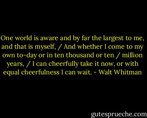One world is aware and by far the largest to me, and that is myself, / And whether I come to my own to-day or in ten thousand or ten / million years, / I can cheerfully take it now, or with equal cheerfulness I can wait. - Walt Whitman