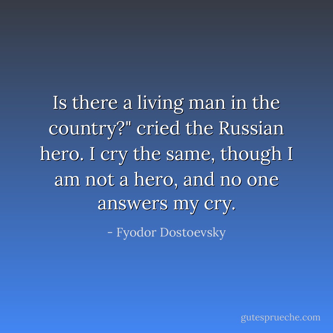 Is there a living man in the country?" cried the Russian hero. I cry the same, though I am not a hero, and no one answers my cry. - Fyodor Dostoevsky