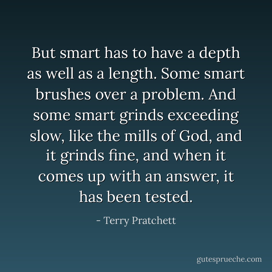 But smart has to have a depth as well as a length. Some smart brushes over a problem. And some smart grinds exceeding slow, like the mills of God, and it grinds fine, and when it comes up with an answer, it has been tested. - Terry Pratchett