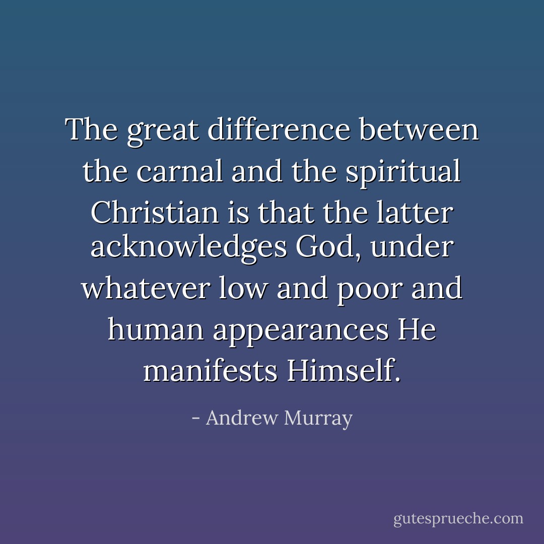 The great difference between the carnal and the spiritual Christian is that the latter acknowledges God, under whatever low and poor and human appearances He manifests Himself. - Andrew Murray