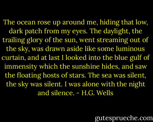 The ocean rose up around me, hiding that low, dark patch from my eyes. The daylight, the trailing glory of the sun, went streaming out of the sky, was drawn aside like some luminous curtain, and at last I looked into the blue gulf of immensity which the sunshine hides, and saw the floating hosts of stars. The sea was silent, the sky was silent. I was alone with the night and silence. - H.G. Wells