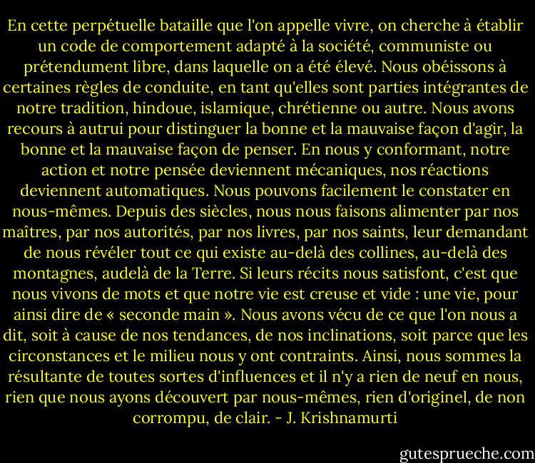 En cette perpétuelle bataille que l'on appelle vivre, on cherche à établir<br />un code de comportement adapté à la société, communiste ou prétendument<br />libre, dans laquelle on a été élevé.<br />Nous obéissons à certaines règles de conduite, en tant qu'elles sont<br />parties intégrantes de notre tradition, hindoue, islamique, chrétienne ou<br />autre. Nous avons recours à autrui pour distinguer la bonne et la mauvaise<br />façon d'agir, la bonne et la mauvaise façon de penser. En nous y<br />conformant, notre action et notre pensée deviennent mécaniques, nos réactions<br />deviennent automatiques. Nous pouvons facilement le constater<br />en nous-mêmes.<br />Depuis des siècles, nous nous faisons alimenter par nos maîtres, par<br />nos autorités, par nos livres, par nos saints, leur demandant de nous révéler<br />tout ce qui existe au-delà des collines, au-delà des montagnes, audelà<br />de la Terre. Si leurs récits nous satisfont, c'est que nous vivons de<br />mots et que notre vie est creuse et vide : une vie, pour ainsi dire de « seconde<br />main ». Nous avons vécu de ce que l'on nous a dit, soit à cause de<br />nos tendances, de nos inclinations, soit parce que les circonstances et le<br />milieu nous y ont contraints. Ainsi, nous sommes la résultante de toutes<br />sortes d'influences et il n'y a rien de neuf en nous, rien que nous ayons<br />découvert par nous-mêmes, rien d'originel, de non corrompu, de clair. - J. Krishnamurti
