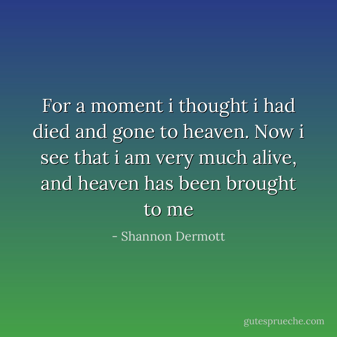 For a moment i thought i had died and gone to heaven. Now i see that i am very much alive, and heaven has been brought to me - Shannon Dermott