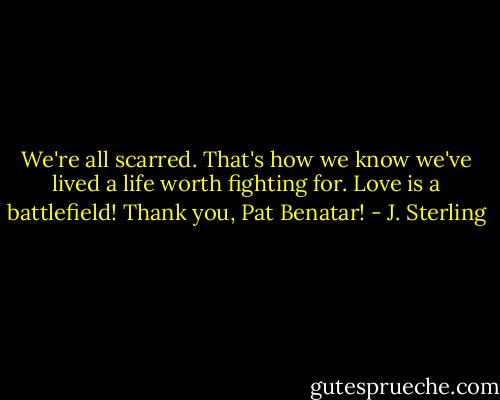 We're all scarred. That's how we know we've lived a life worth fighting for. Love is a battlefield! Thank you, Pat Benatar! - J. Sterling