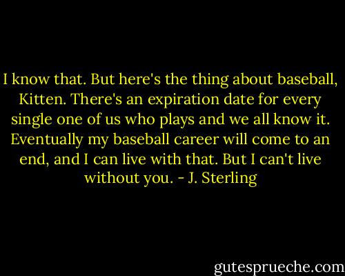 I know that. But here's the thing about baseball, Kitten. There's an expiration date for every single one of us who plays and we all know it. Eventually my baseball career will come to an end, and I can live with that. But I can't live without you. - J. Sterling