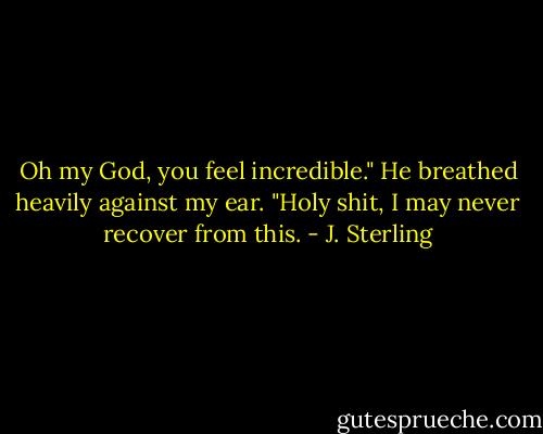 Oh my God, you feel incredible." He breathed heavily against my ear. "Holy shit, I may never recover from this. - J. Sterling