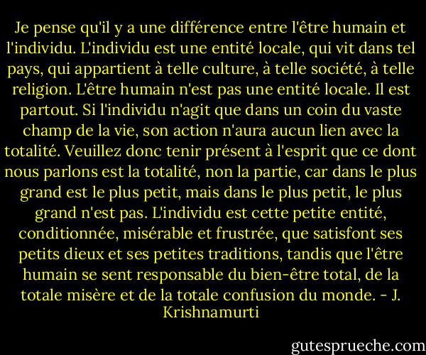 Je pense qu'il y a une différence entre l'être humain et l'individu. L'individu est une entité locale, qui vit dans tel pays, qui appartient à telle culture, à telle société, à telle religion. L'être humain n'est pas une entité locale. Il est partout. Si l'individu n'agit que dans un coin du vaste champ de la vie, son action n'aura aucun lien avec la totalité. Veuillez donc tenir présent à l'esprit que ce dont nous parlons est la totalité, non la partie, car dans le plus grand est le plus petit, mais dans le plus petit, le plus grand n'est pas.<br />L'individu est cette petite entité, conditionnée, misérable et frustrée, que<br />satisfont ses petits dieux et ses petites traditions, tandis que l'être humain se sent responsable du bien-être total, de la totale misère et de la<br />totale confusion du monde. - J. Krishnamurti