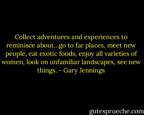 Collect adventures and experiences to reminisce about…go to far places, meet new people, eat exotic foods, enjoy all varieties of women, look on unfamiliar landscapes, see new things. - Gary Jennings