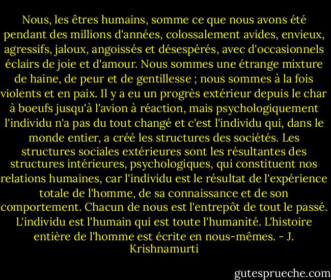 Nous, les êtres humains, somme ce que nous avons été pendant des millions d'années, colossalement avides, envieux, agressifs, jaloux, angoissés et désespérés, avec d'occasionnels éclairs de joie et d'amour. Nous sommes une étrange mixture de haine, de peur et de gentillesse ; nous sommes à la fois violents et en paix. Il y a eu un progrès extérieur depuis le char à boeufs jusqu'à l'avion à réaction, mais psychologiquement l'individu n'a pas du tout changé et c'est l'individu qui, dans le monde entier, a créé les structures des sociétés. Les structures sociales extérieures sont les résultantes des structures intérieures, psychologiques, qui constituent nos relations humaines, car l'individu est le résultat de l'expérience totale de l'homme, de sa connaissance et de son comportement. Chacun de nous est l'entrepôt de tout le passé. L'individu est l'humain qui est toute l'humanité. L'histoire entière de l'homme est écrite en nous-mêmes. - J. Krishnamurti