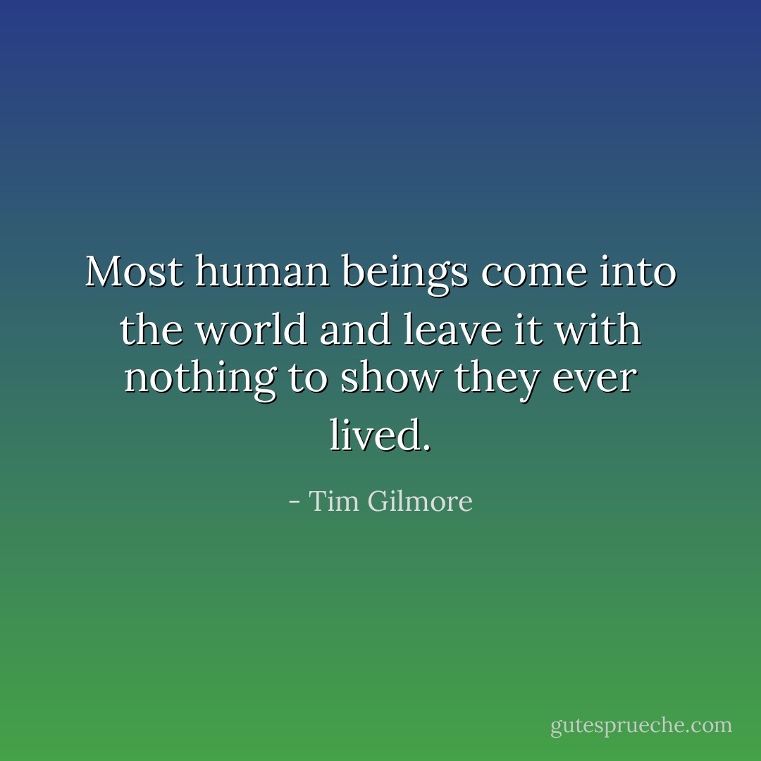 Most human beings come into the world and leave it with nothing to show they ever lived. - Tim Gilmore