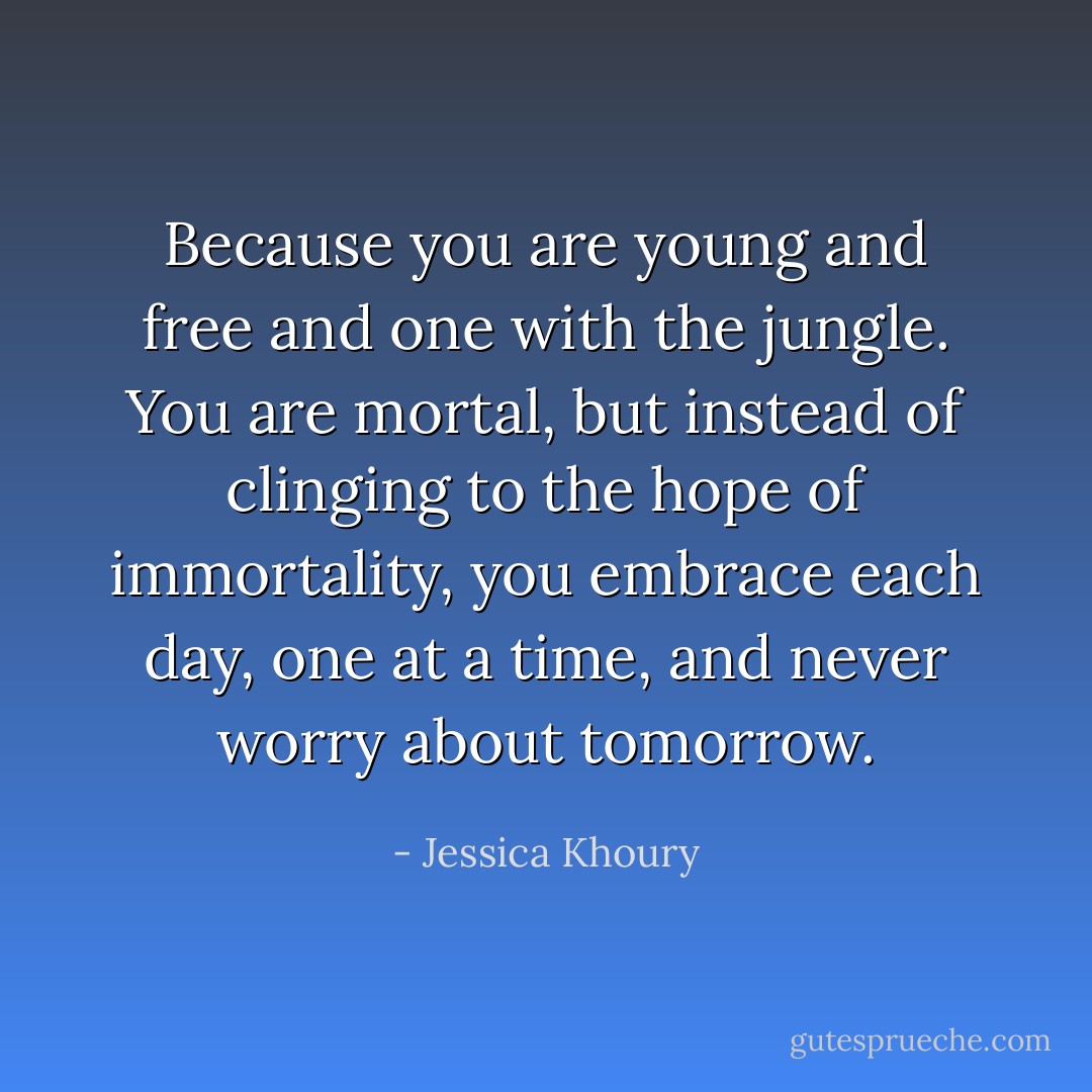 Because you are young and free and one with the jungle. You are mortal, but instead of clinging to the hope of immortality, you embrace each day, one at a time, and never worry about tomorrow. - Jessica Khoury