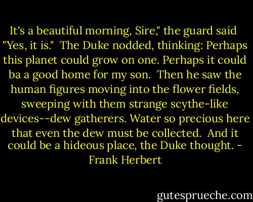 It's a beautiful morning, Sire," the guard said<br /><br />"Yes, it is."<br /><br />The Duke nodded, thinking: Perhaps this planet could grow on one. Perhaps it could ba a good home for my son.<br /><br />Then he saw the human figures moving into the flower fields, sweeping with them strange scythe-like devices--dew gatherers. Water so precious here that even the dew must be collected.<br /><br />And it could be a hideous place, the Duke thought. - Frank Herbert