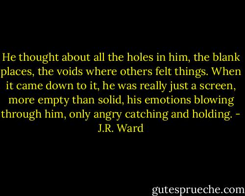 He thought about all the holes in him, the blank places, the voids where others felt things. When it came down to it, he was really just a screen, more empty than solid, his emotions blowing through him, only angry catching and holding. - J.R. Ward