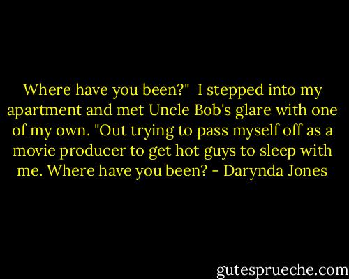 Where have you been?"<br /><br />I stepped into my apartment and met Uncle Bob's glare with one of my own. "Out trying to pass myself off as a movie producer to get hot guys to sleep with me. Where have you been? - Darynda Jones