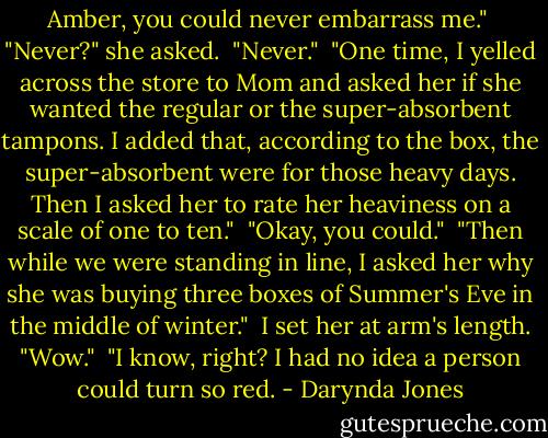 Amber, you could never embarrass me."<br /><br />"Never?" she asked.<br /><br />"Never."<br /><br />"One time, I yelled across the store to Mom and asked her if she wanted the regular or the super-absorbent tampons. I added that, according to the box, the super-absorbent were for those heavy days. Then I asked her to rate her heaviness on a scale of one to ten."<br /><br />"Okay, you could."<br /><br />"Then while we were standing in line, I asked her why she was buying three boxes of Summer's Eve in the middle of winter."<br /><br />I set her at arm's length. "Wow."<br /><br />"I know, right? I had no idea a person could turn so red. - Darynda Jones