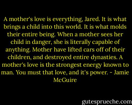 A mother's love is everything, Jared. It is what brings a child into this world. It is what molds their entire being. When a mother sees her child in danger, she is literally capable of anything. Mother have lifted cars off of their children, and destroyed entire dynasties. A mother's love is the strongest energy known to man. You must that love, and it's power. - Jamie McGuire