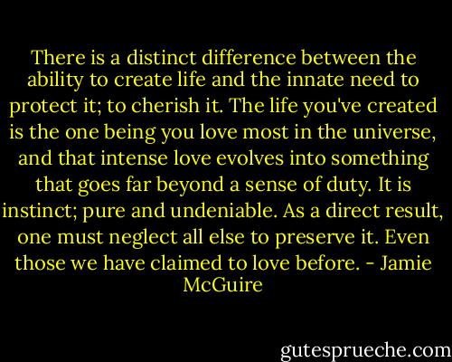 There is a distinct difference between the ability to create life and the innate need to protect it; to cherish it. The life you've created is the one being you love most in the universe, and that intense love evolves into something that goes far beyond a sense of duty. It is instinct; pure and undeniable. As a direct result, one must neglect all else to preserve it. Even those we have claimed to love before. - Jamie McGuire