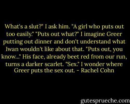 What's a slut?" I ask him.<br />"A girl who puts out too easily."<br />"Puts out what?" I imagine Greer putting out dinner and don't understand what Iwan wouldn't like about that.<br />"Puts out, you know..." His face, already beet red from our run, turns a darker scarlet. "Sex."<br />I wonder where Greer puts the sex out. - Rachel Cohn