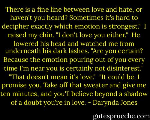 There is a fine line between love and hate, or haven't you heard? Sometimes it's hard to decipher exactly which emotion is strongest."<br /><br />I raised my chin. "I don't love you either."<br /><br />He lowered his head and watched me from underneath his dark lashes. "Are you certain? Because the emotion pouring out of you every time I'm near you is certainly not disinterest."<br /><br />"That doesn't mean it's love."<br /><br />"It could be, I promise you. Take off that sweater and give me ten minutes, and you'll believe beyond a shadow of a doubt you're in love. - Darynda Jones