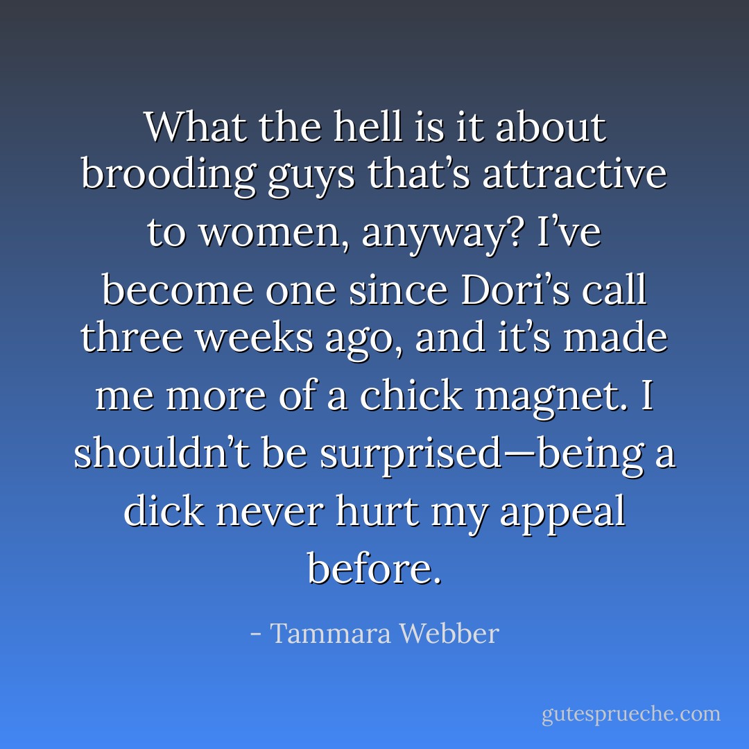 What the hell is it about brooding guys that’s attractive to women, anyway? I’ve become one since Dori’s call three weeks ago, and it’s made me more of a chick magnet. I shouldn’t be surprised—being a dick never hurt my appeal before. - Tammara Webber