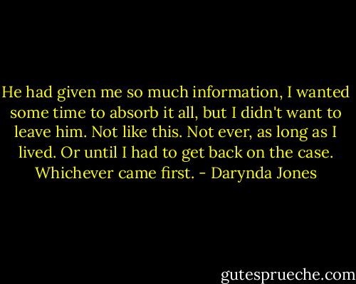 He had given me so much information, I wanted some time to absorb it all, but I didn't want to leave him. Not like this. Not ever, as long as I lived. Or until I had to get back on the case. Whichever came first. - Darynda Jones