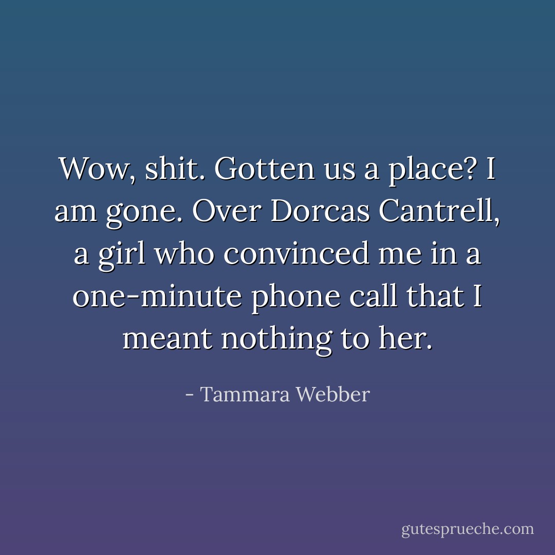 Wow, shit. Gotten us a place? I am gone. Over Dorcas Cantrell, a girl who convinced me in a one-minute phone<br />call that I meant nothing to her. - Tammara Webber