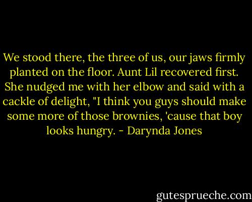 We stood there, the three of us, our jaws firmly planted on the floor. Aunt Lil recovered first. She nudged me with her elbow and said with a cackle of delight, "I think you guys should make some more of those brownies, 'cause that boy looks hungry. - Darynda Jones