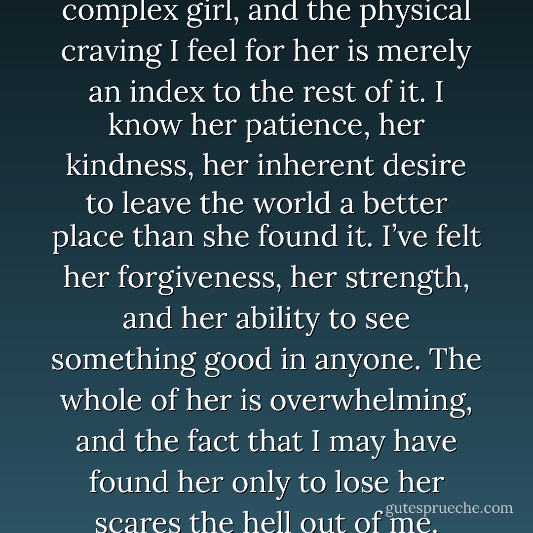 Even still, there’s more to this complex girl, and the physical craving I feel for her is merely an index to the rest of it. I know her patience, her kindness, her inherent desire to leave the world a better place than she found it. I’ve felt her forgiveness, her strength, and her ability to see something good in anyone. The whole of her is overwhelming, and the fact that I may have found her only to lose her scares the hell out of me. - Tammara Webber