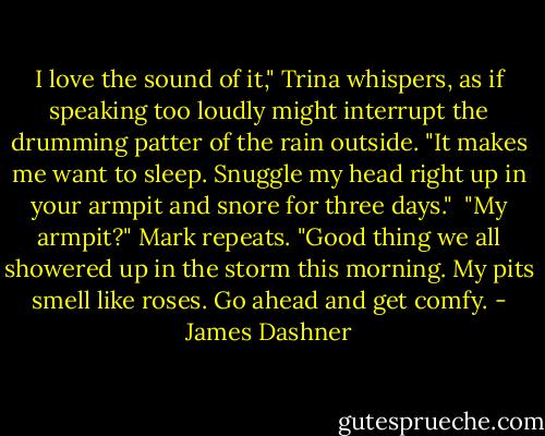 I love the sound of it," Trina whispers, as if speaking too loudly might interrupt the drumming patter of the rain outside. "It makes me want to sleep. Snuggle my head right up in your armpit and snore for three days."<br /><br />"My armpit?" Mark repeats. "Good thing we all showered up in the storm this morning. My pits smell like roses. Go ahead and get comfy. - James Dashner