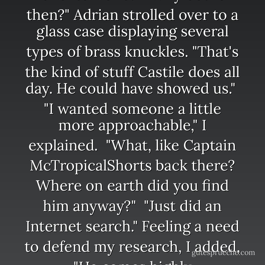 Weapons weren't in the class description. It's about basic self-defense and hand-to-hand."<br /><br />"Why bother then?" Adrian strolled over to a glass case displaying several types of brass knuckles. "That's the kind of stuff Castile does all day. He could have showed us."<br /><br />"I wanted someone a little more approachable," I explained.<br /><br />"What, like Captain McTropicalShorts back there? Where on earth did you find him anyway?"<br /><br />"Just did an Internet search." Feeling a need to defend my research, I added, "He comes highly recommended."<br /><br />"By who? Long John Silver? - Richelle Mead