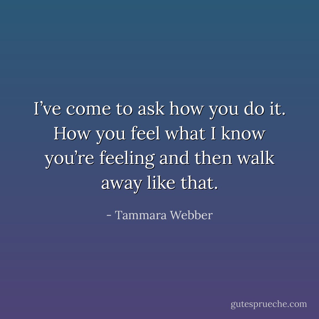 I’ve come to ask how you do it. How you feel what I know you’re feeling and then walk away like that. - Tammara Webber