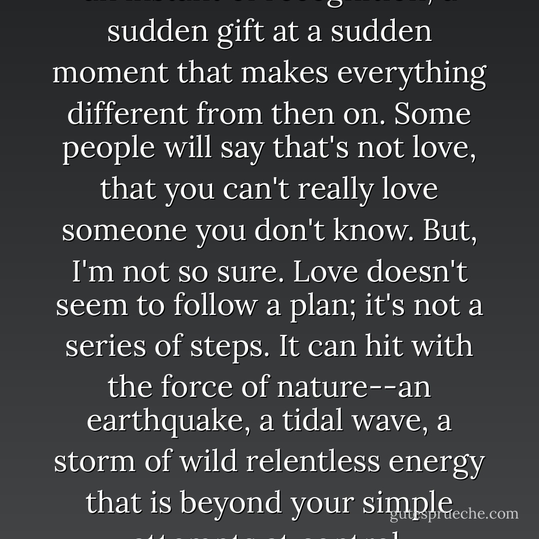 Sometimes love is a surprise, an instant of recognition, a sudden gift at a sudden moment that makes everything different from then on. Some people will say that's not love, that you can't really love someone you don't know. But, I'm not so sure. Love doesn't seem to follow a plan; it's not a series of steps. It can hit with the force of nature--an earthquake, a tidal wave, a storm of wild relentless energy that is beyond your simple attempts at control. - Deb Caletti