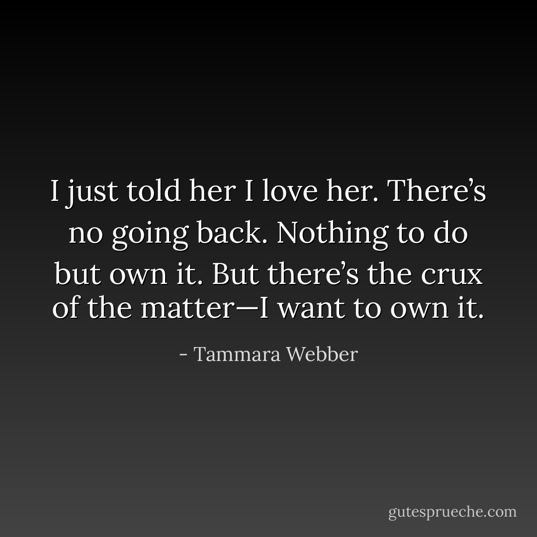 I just told her I love her. There’s no going back. Nothing to do but own it. But there’s the crux of the matter—I want to own it. - Tammara Webber