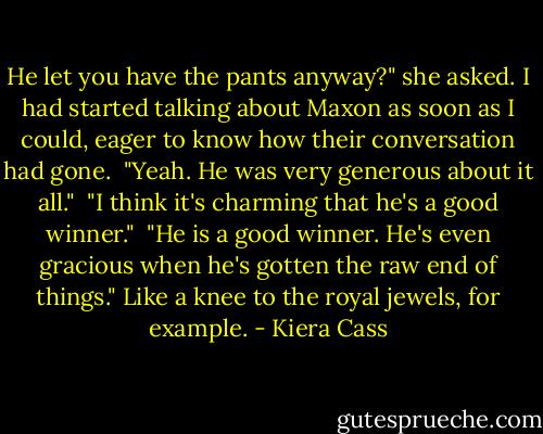He let you have the pants anyway?" she asked. I had started talking about Maxon as soon as I could, eager to know how their conversation had gone.<br /><br />"Yeah. He was very generous about it all."<br /><br />"I think it's charming that he's a good winner."<br /><br />"He is a good winner. He's even gracious when he's gotten the raw end of things." Like a knee to the royal jewels, for example. - Kiera Cass