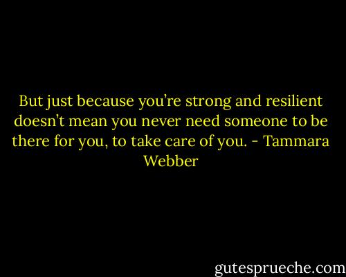 But just because you’re strong and resilient doesn’t mean you never need someone to be there for you, to take care of you. - Tammara Webber