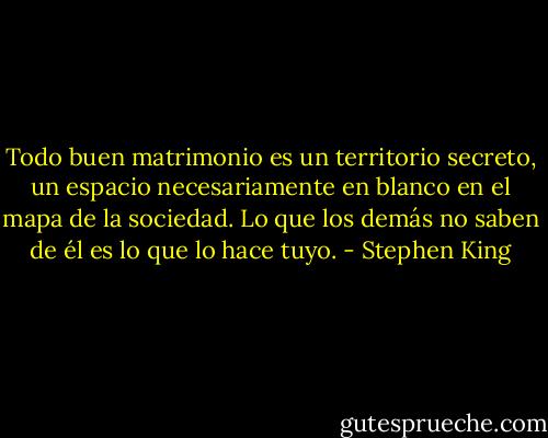 Todo buen matrimonio es un territorio secreto, un espacio necesariamente en blanco en el mapa de la sociedad. Lo que los demás no saben de él es lo que lo hace tuyo. - Stephen King