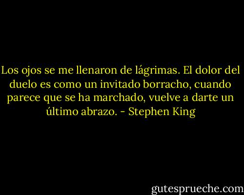 Los ojos se me llenaron de lágrimas. El dolor del duelo es como un invitado borracho, cuando parece que se ha marchado, vuelve a darte un último abrazo. - Stephen King