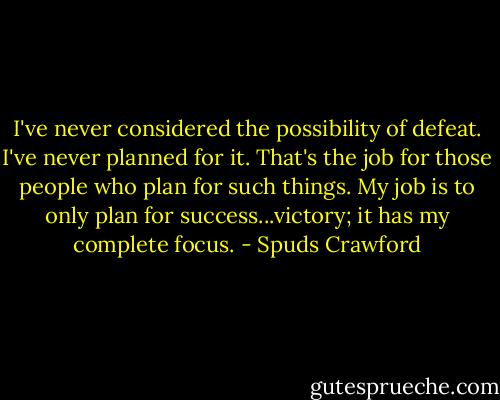 I've never considered the possibility of defeat. I've never planned for it. That's the job for those people who plan for such things. My job is to only plan for success...victory; it has my complete focus. - Spuds Crawford