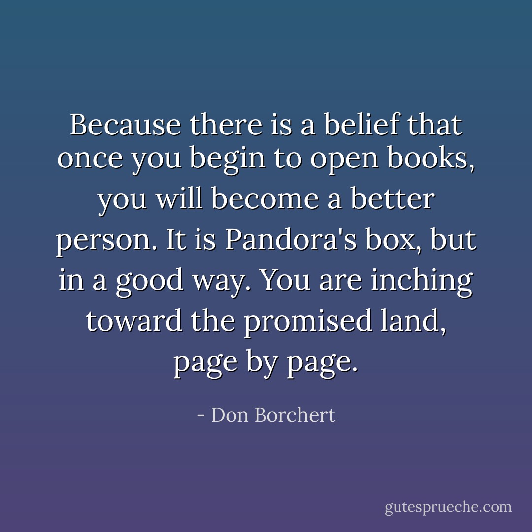 Because there is a belief that once you begin to open books, you will become a better person. It is Pandora's box, but in a good way. You are inching toward the promised land, page by page. - Don Borchert