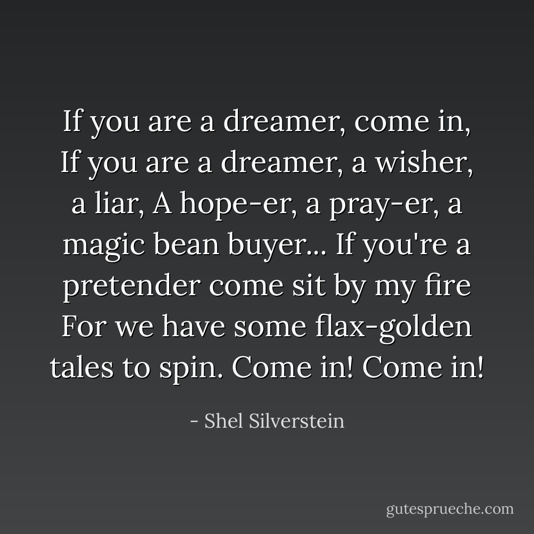 If you are a dreamer, come in,<br />If you are a dreamer, a wisher, a liar,<br />A hope-er, a pray-er, a magic bean buyer...<br />If you're a pretender come sit by my fire<br />For we have some flax-golden tales to spin.<br />Come in!<br />Come in! - Shel Silverstein