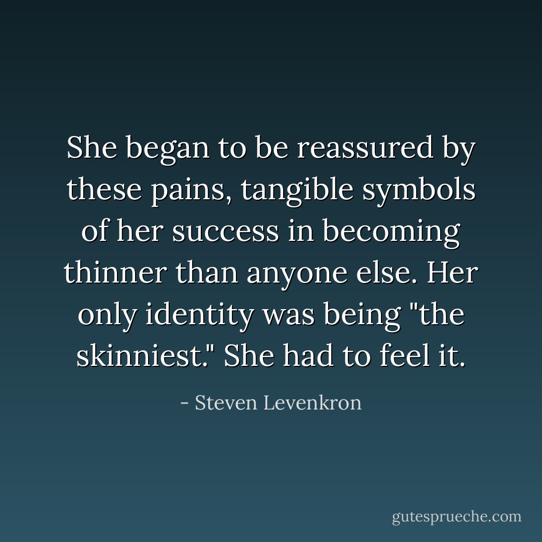 She began to be reassured by these pains, tangible symbols of her success in becoming thinner than anyone else. Her only identity was being "the skinniest." She had to feel it. - Steven Levenkron