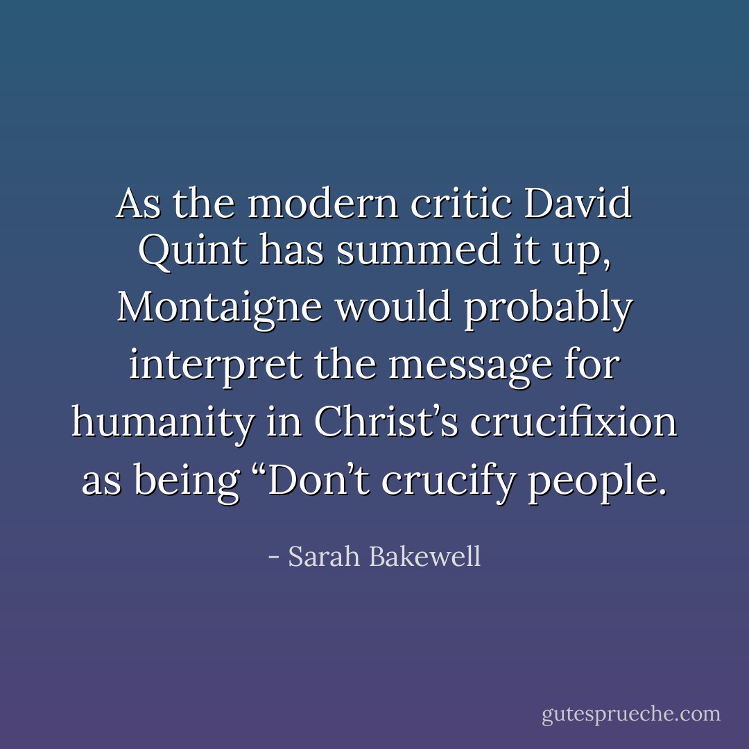 As the modern critic David Quint has summed it up, Montaigne would probably interpret the message for humanity in Christ’s crucifixion as being “Don’t crucify people. - Sarah Bakewell