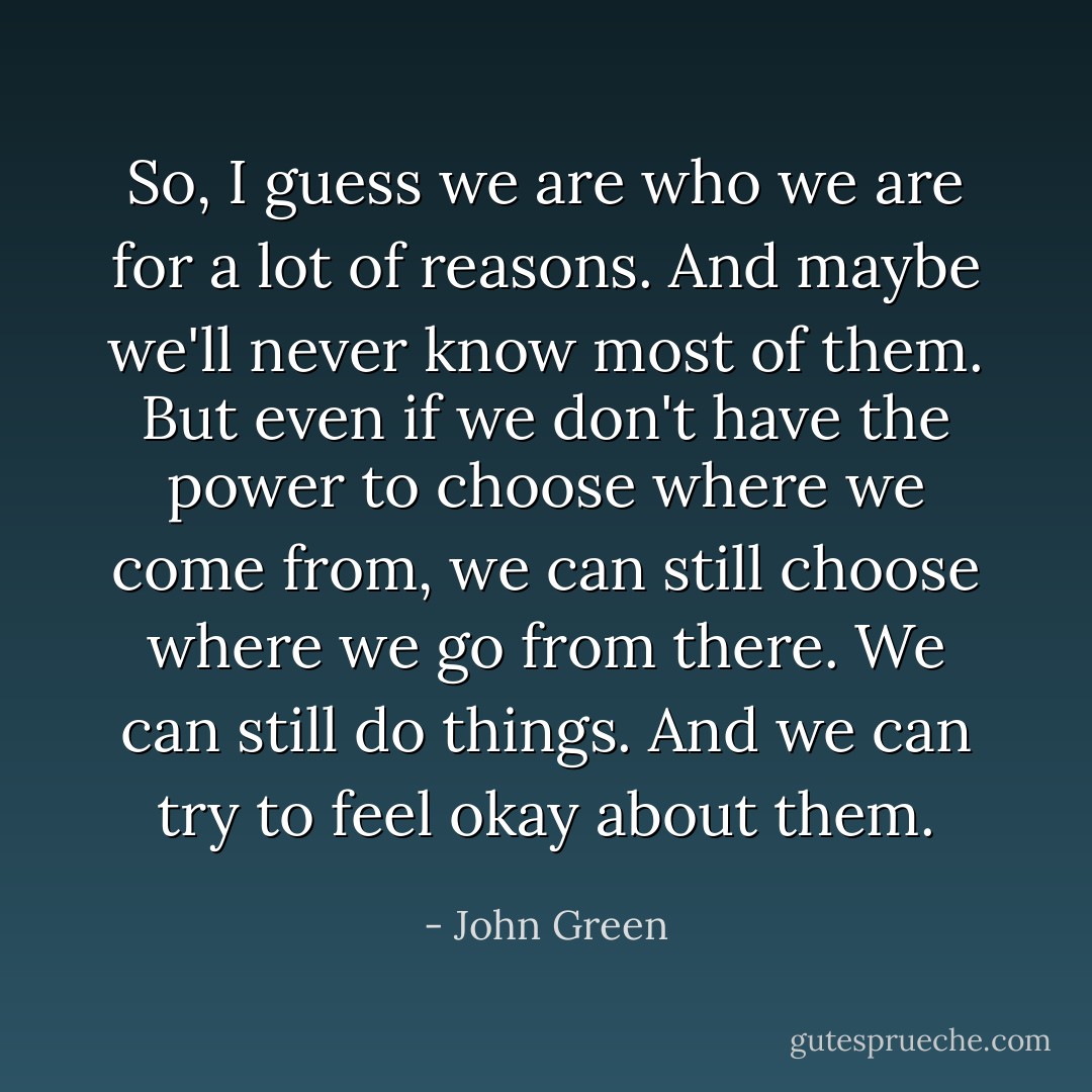 So, I guess we are who we are for a lot of reasons. And maybe we'll never know most of them. But even if we don't have the power to choose where we come from, we can still choose where we go from there. We can still do things. And we can try to feel okay about them. - John Green