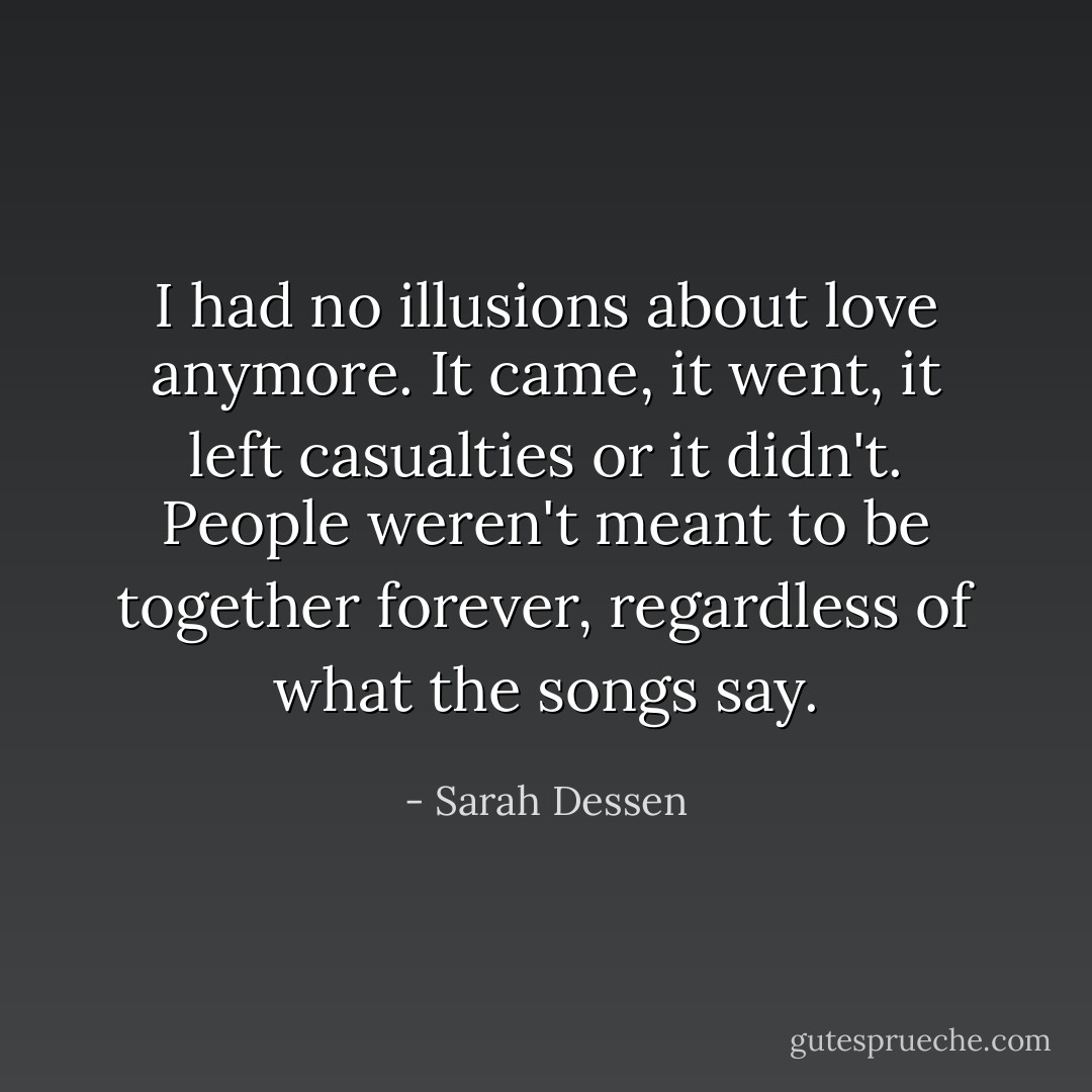 I had no illusions about love anymore. It came, it went, it left casualties or it didn't. People weren't meant to be together forever, regardless of what the songs say. - Sarah Dessen