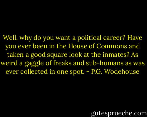 Well, why do you want a political career? Have you ever been in the House of Commons and taken a good square look at the inmates? As weird a gaggle of freaks and sub-humans as was ever collected in one spot. - P.G. Wodehouse
