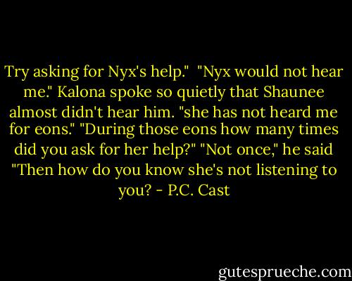Try asking for Nyx's help." <br />"Nyx would not hear me." Kalona spoke so quietly that Shaunee almost didn't hear him. "she has not heard me for eons."<br />"During those eons how many times did you ask for her help?"<br />"Not once," he said<br />"Then how do you know she's not listening to you? - P.C. Cast
